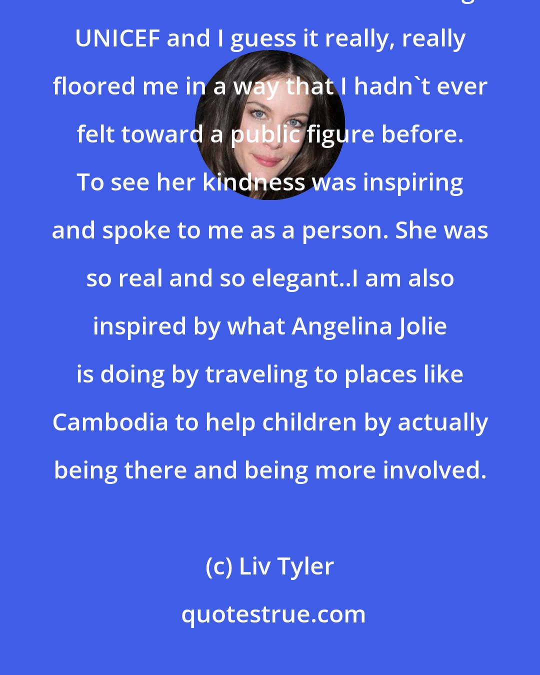 Liv Tyler: I was really blown away and inspired by everything that she [Audrey Hepburn] had done for children via and through UNICEF and I guess it really, really floored me in a way that I hadn't ever felt toward a public figure before. To see her kindness was inspiring and spoke to me as a person. She was so real and so elegant..I am also inspired by what Angelina Jolie is doing by traveling to places like Cambodia to help children by actually being there and being more involved.