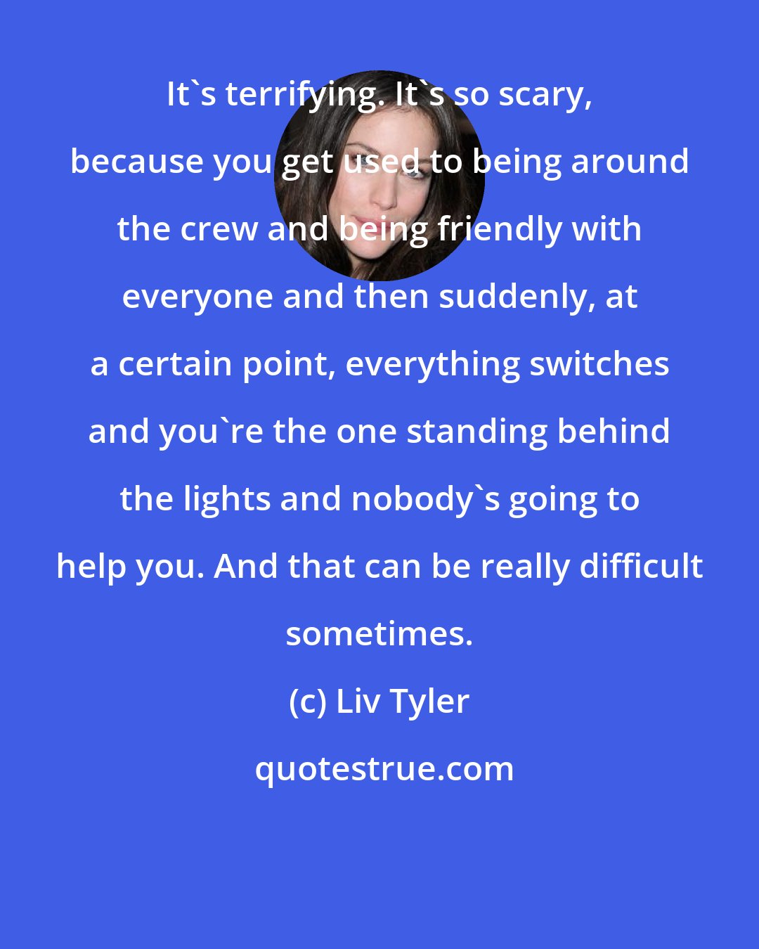 Liv Tyler: It's terrifying. It's so scary, because you get used to being around the crew and being friendly with everyone and then suddenly, at a certain point, everything switches and you're the one standing behind the lights and nobody's going to help you. And that can be really difficult sometimes.