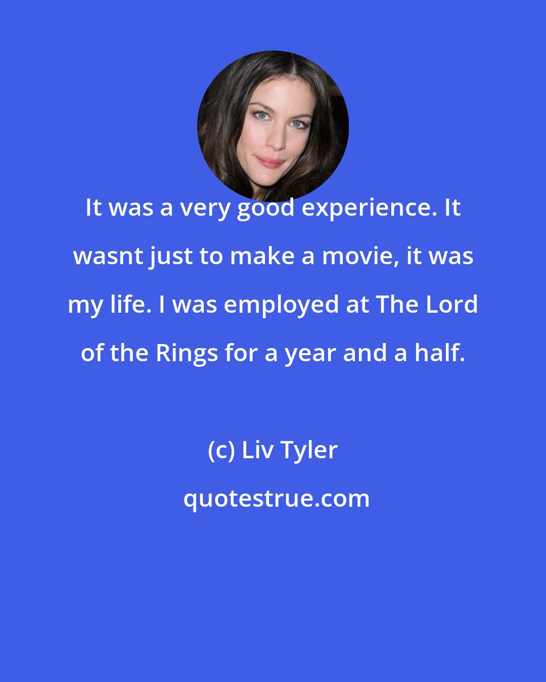 Liv Tyler: It was a very good experience. It wasnt just to make a movie, it was my life. I was employed at The Lord of the Rings for a year and a half.
