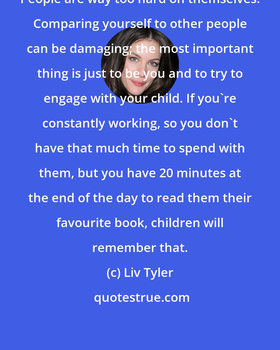 Liv Tyler: People are way too hard on themselves. Comparing yourself to other people can be damaging; the most important thing is just to be you and to try to engage with your child. If you're constantly working, so you don't have that much time to spend with them, but you have 20 minutes at the end of the day to read them their favourite book, children will remember that.