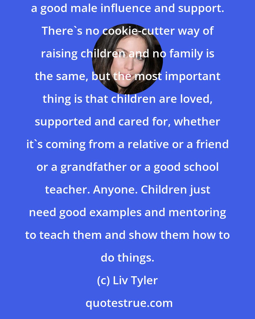 Liv Tyler: There are many important elements to being a parent. A lot of people don't have fathers but they might have someone in their life who's a good male influence and support. There's no cookie-cutter way of raising children and no family is the same, but the most important thing is that children are loved, supported and cared for, whether it's coming from a relative or a friend or a grandfather or a good school teacher. Anyone. Children just need good examples and mentoring to teach them and show them how to do things.