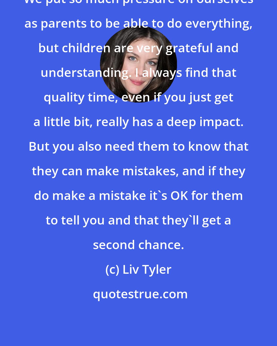 Liv Tyler: We put so much pressure on ourselves as parents to be able to do everything, but children are very grateful and understanding. I always find that quality time, even if you just get a little bit, really has a deep impact. But you also need them to know that they can make mistakes, and if they do make a mistake it's OK for them to tell you and that they'll get a second chance.