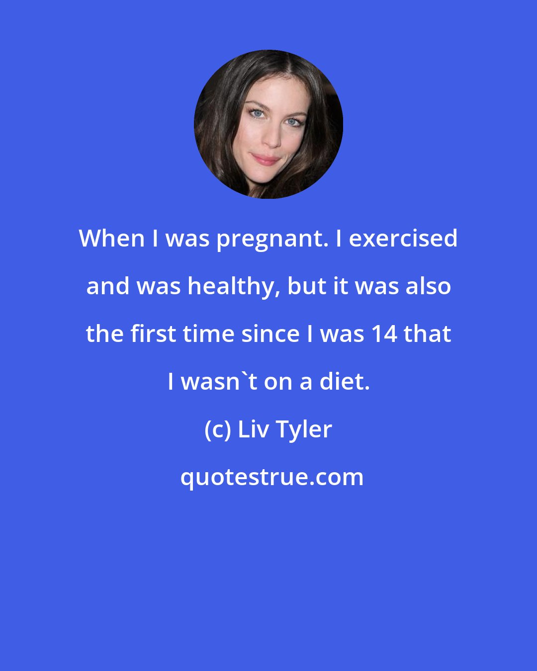 Liv Tyler: When I was pregnant. I exercised and was healthy, but it was also the first time since I was 14 that I wasn't on a diet.
