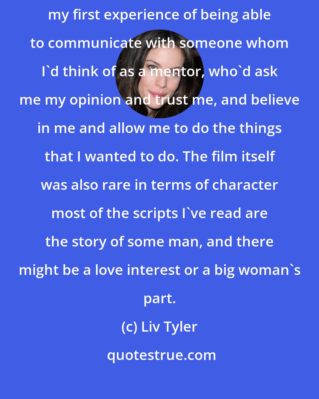 Liv Tyler: Working with Bernardo Bertolucci, director of Stealing Beauty was my first experience of being able to communicate with someone whom I'd think of as a mentor, who'd ask me my opinion and trust me, and believe in me and allow me to do the things that I wanted to do. The film itself was also rare in terms of character most of the scripts I've read are the story of some man, and there might be a love interest or a big woman's part.