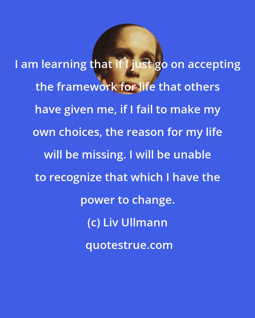 Liv Ullmann: I am learning that if I just go on accepting the framework for life that others have given me, if I fail to make my own choices, the reason for my life will be missing. I will be unable to recognize that which I have the power to change.