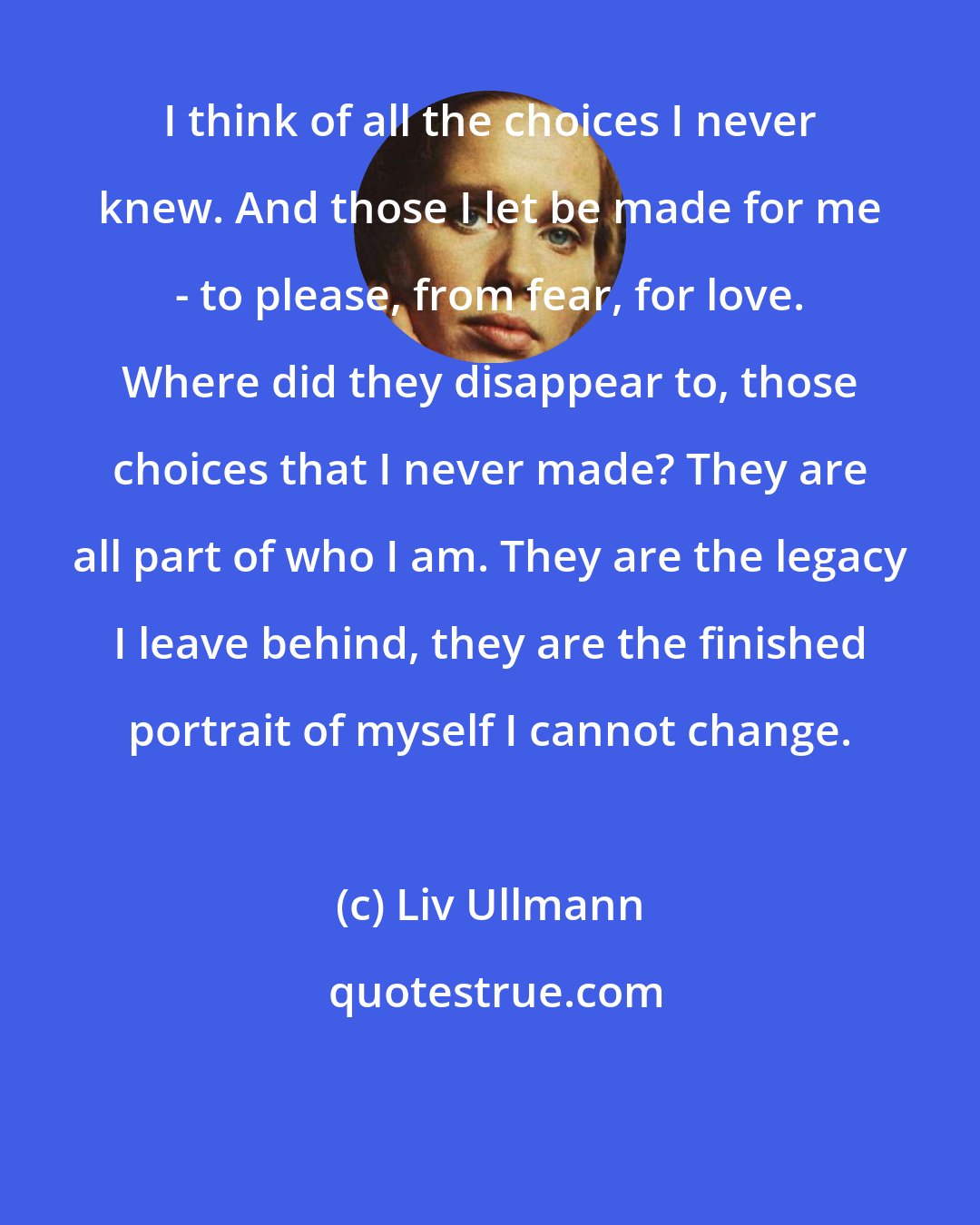 Liv Ullmann: I think of all the choices I never knew. And those I let be made for me - to please, from fear, for love. Where did they disappear to, those choices that I never made? They are all part of who I am. They are the legacy I leave behind, they are the finished portrait of myself I cannot change.