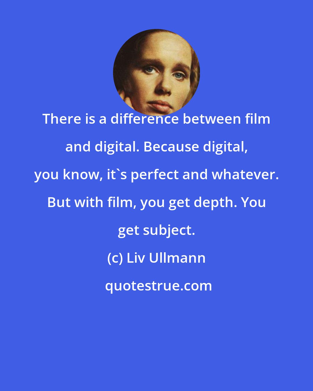 Liv Ullmann: There is a difference between film and digital. Because digital, you know, it's perfect and whatever. But with film, you get depth. You get subject.