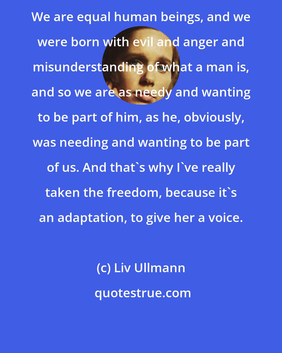 Liv Ullmann: We are equal human beings, and we were born with evil and anger and misunderstanding of what a man is, and so we are as needy and wanting to be part of him, as he, obviously, was needing and wanting to be part of us. And that's why I've really taken the freedom, because it's an adaptation, to give her a voice.