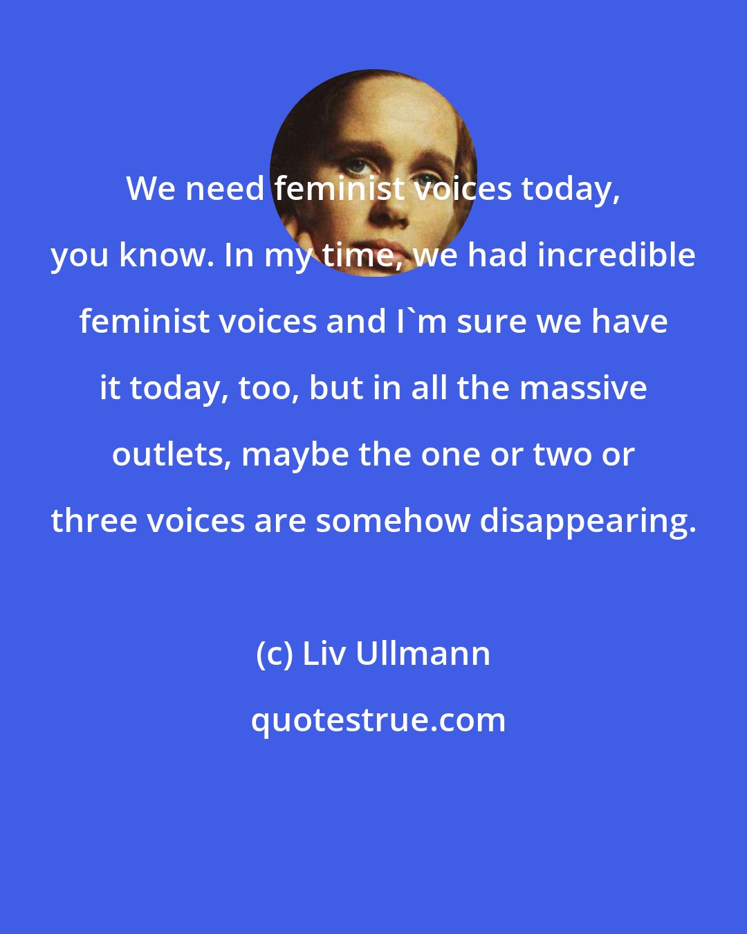 Liv Ullmann: We need feminist voices today, you know. In my time, we had incredible feminist voices and I'm sure we have it today, too, but in all the massive outlets, maybe the one or two or three voices are somehow disappearing.