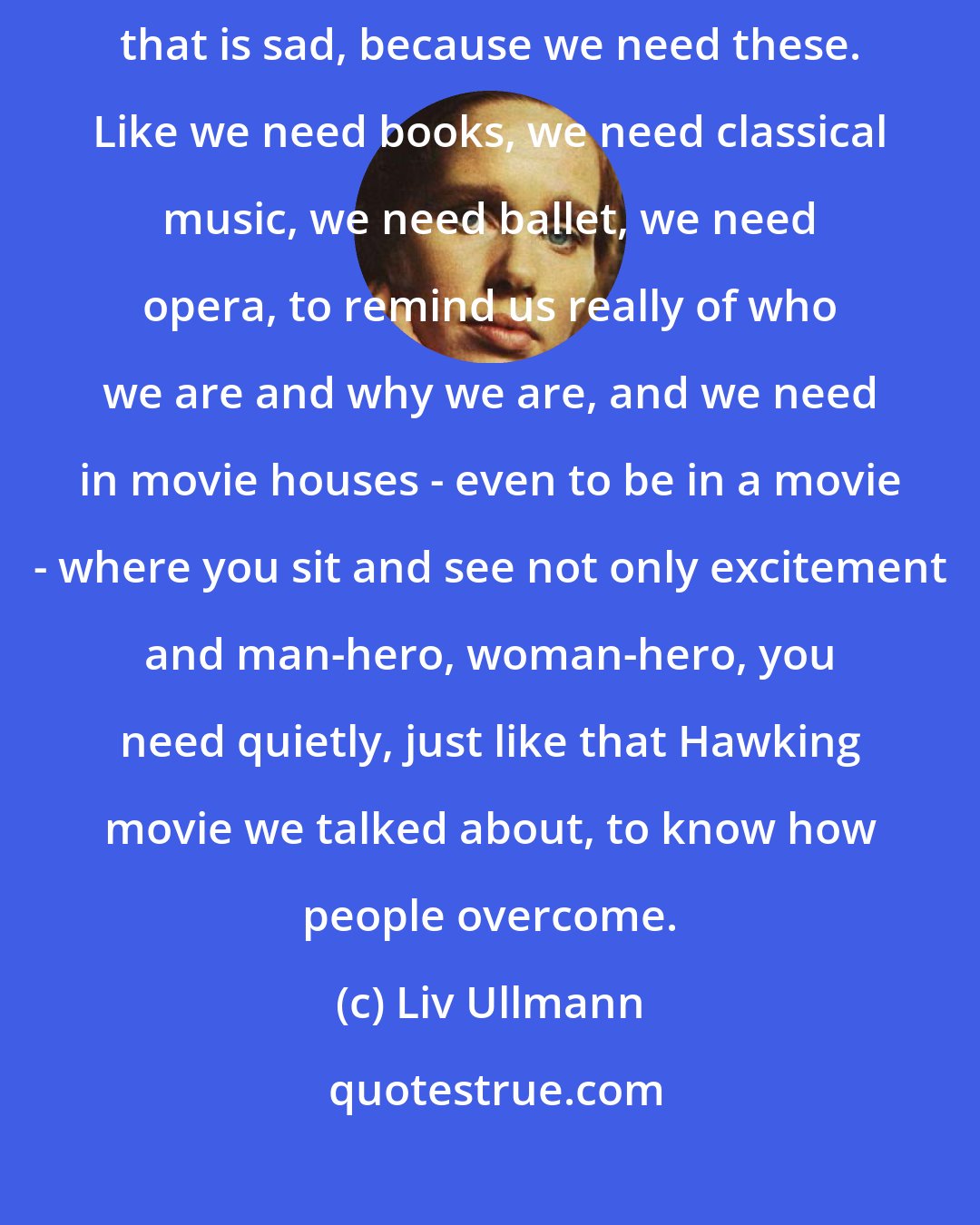 Liv Ullmann: Yeah, unfortunately [ films like Miss Julie are a dying breed]. And that is sad, because we need these. Like we need books, we need classical music, we need ballet, we need opera, to remind us really of who we are and why we are, and we need in movie houses - even to be in a movie - where you sit and see not only excitement and man-hero, woman-hero, you need quietly, just like that Hawking movie we talked about, to know how people overcome.