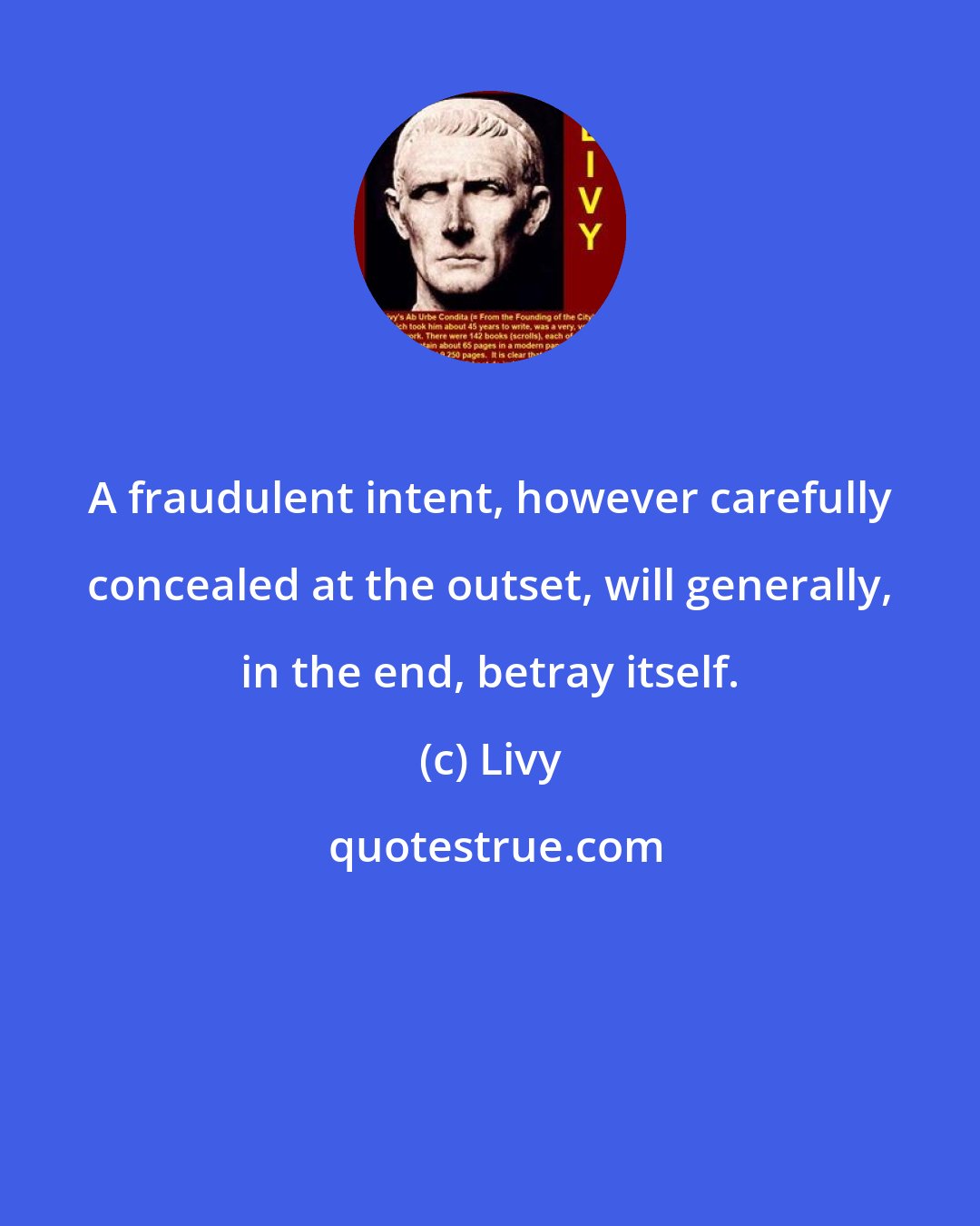 Livy: A fraudulent intent, however carefully concealed at the outset, will generally, in the end, betray itself.