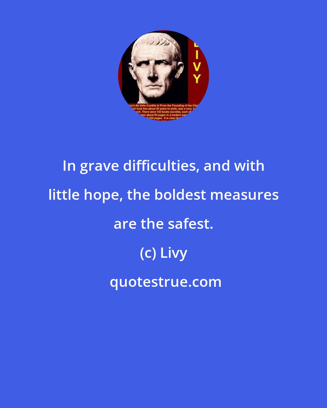 Livy: In grave difficulties, and with little hope, the boldest measures are the safest.