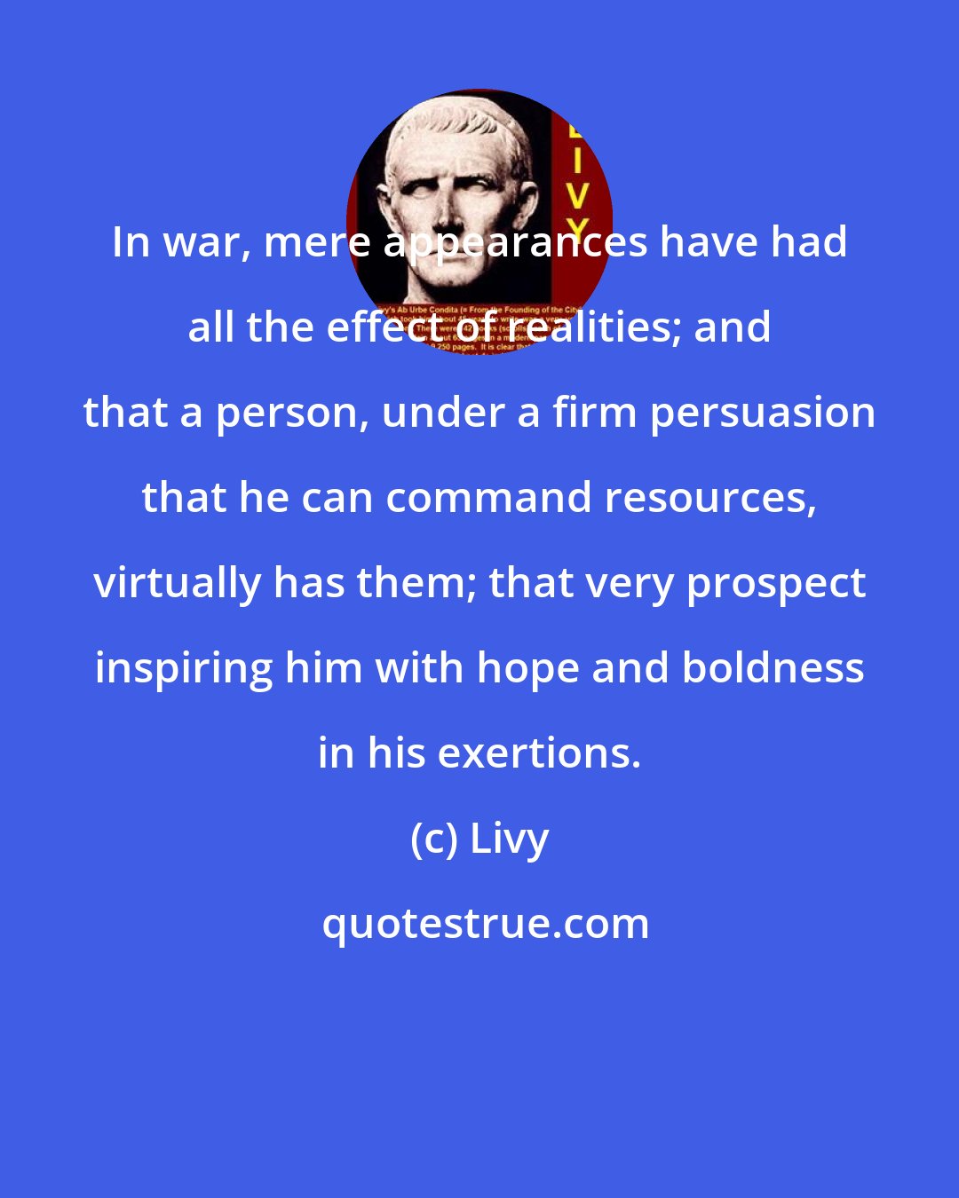 Livy: In war, mere appearances have had all the effect of realities; and that a person, under a firm persuasion that he can command resources, virtually has them; that very prospect inspiring him with hope and boldness in his exertions.