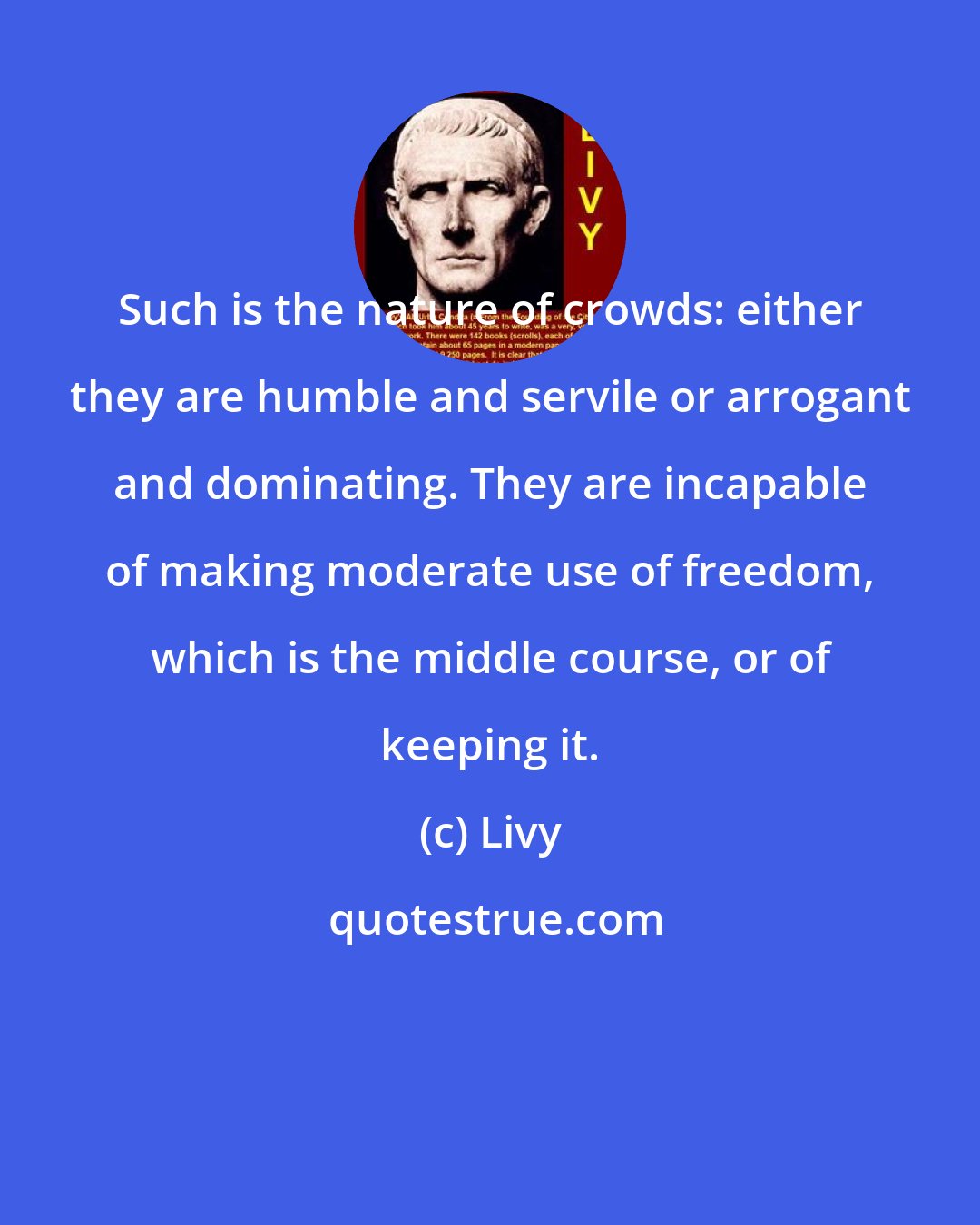 Livy: Such is the nature of crowds: either they are humble and servile or arrogant and dominating. They are incapable of making moderate use of freedom, which is the middle course, or of keeping it.