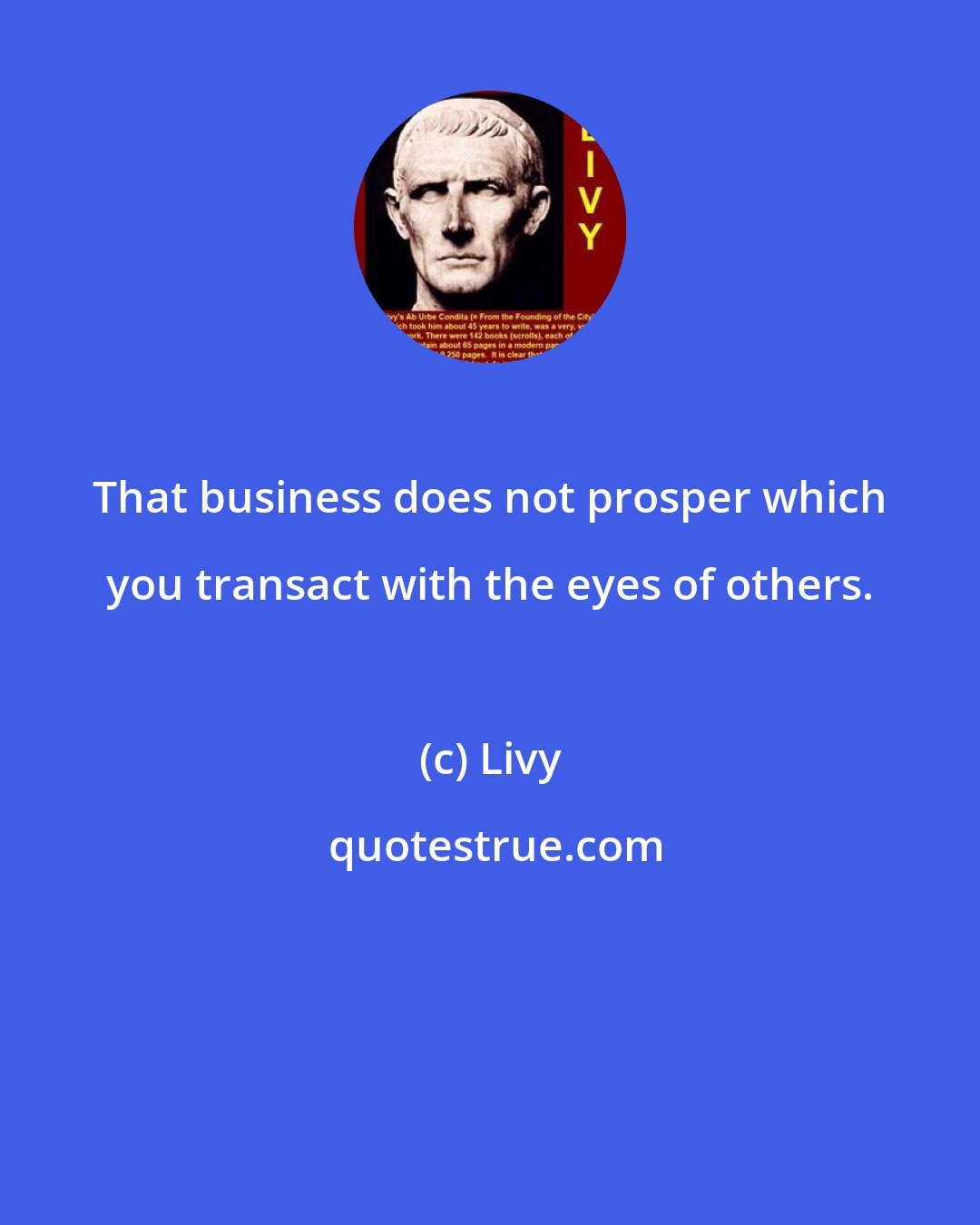 Livy: That business does not prosper which you transact with the eyes of others.