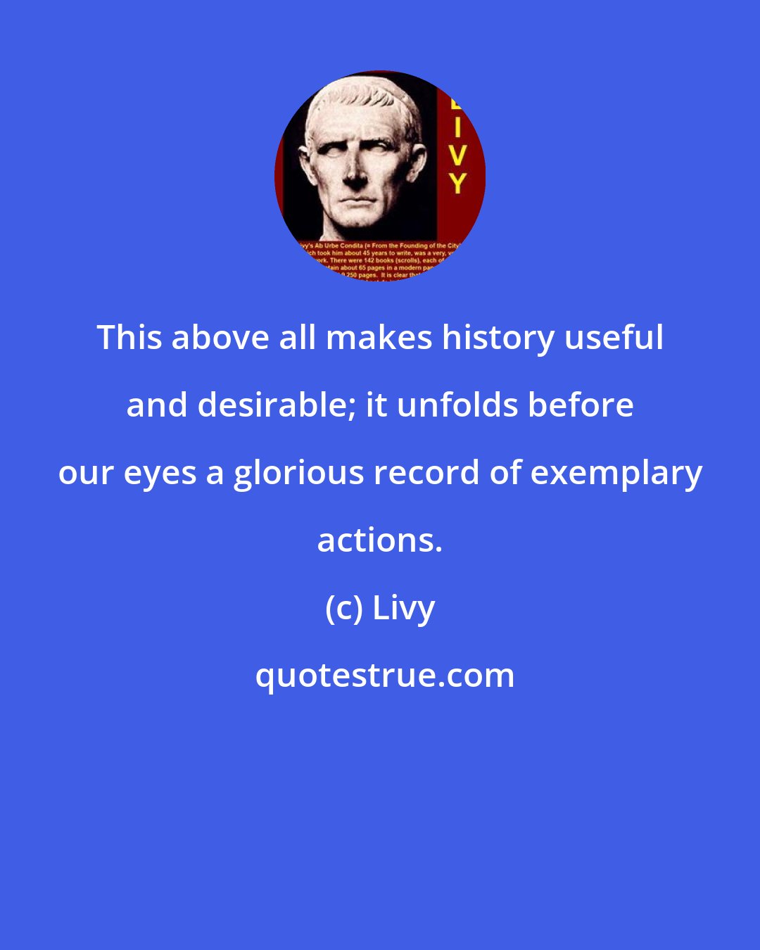 Livy: This above all makes history useful and desirable; it unfolds before our eyes a glorious record of exemplary actions.
