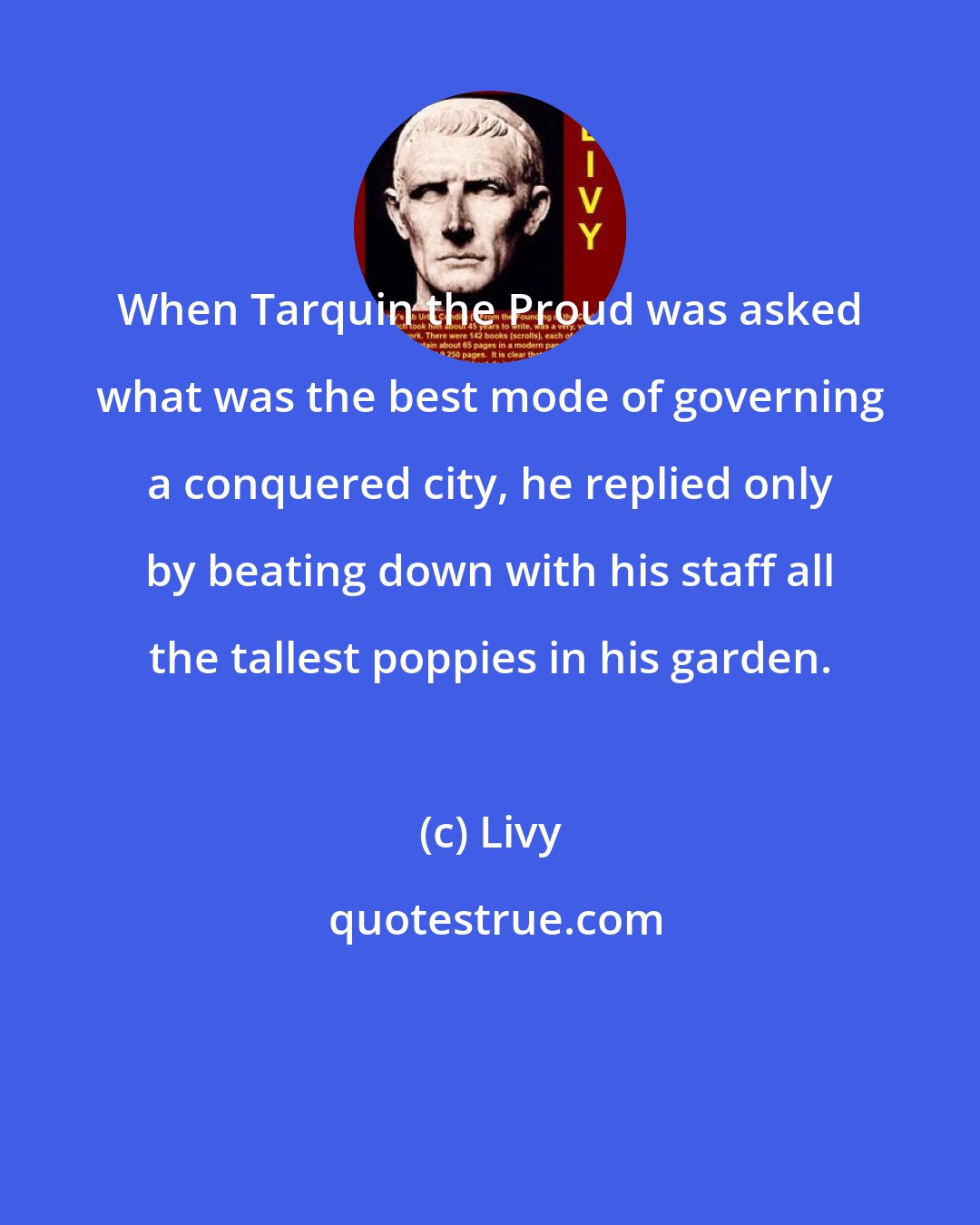 Livy: When Tarquin the Proud was asked what was the best mode of governing a conquered city, he replied only by beating down with his staff all the tallest poppies in his garden.