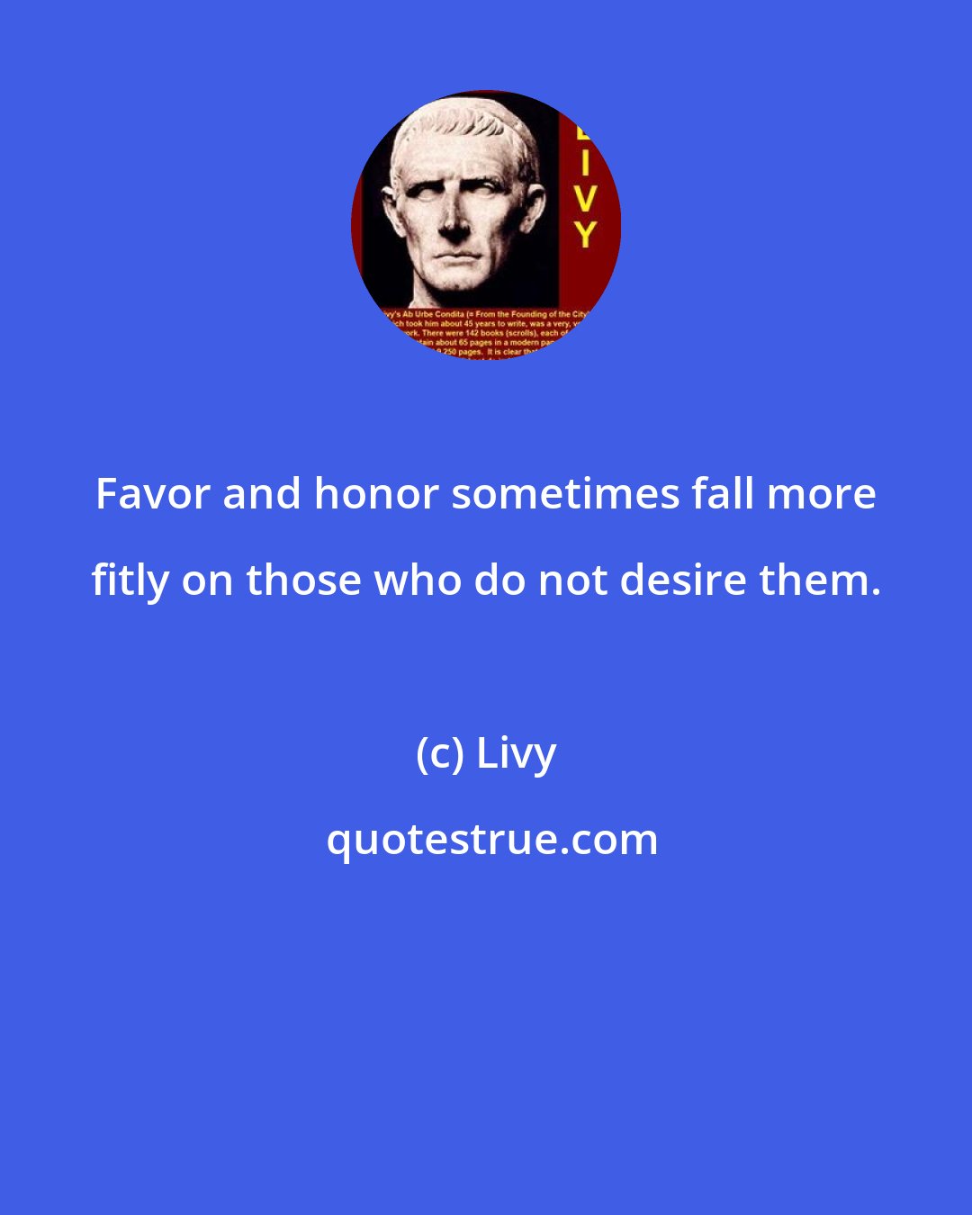 Livy: Favor and honor sometimes fall more fitly on those who do not desire them.