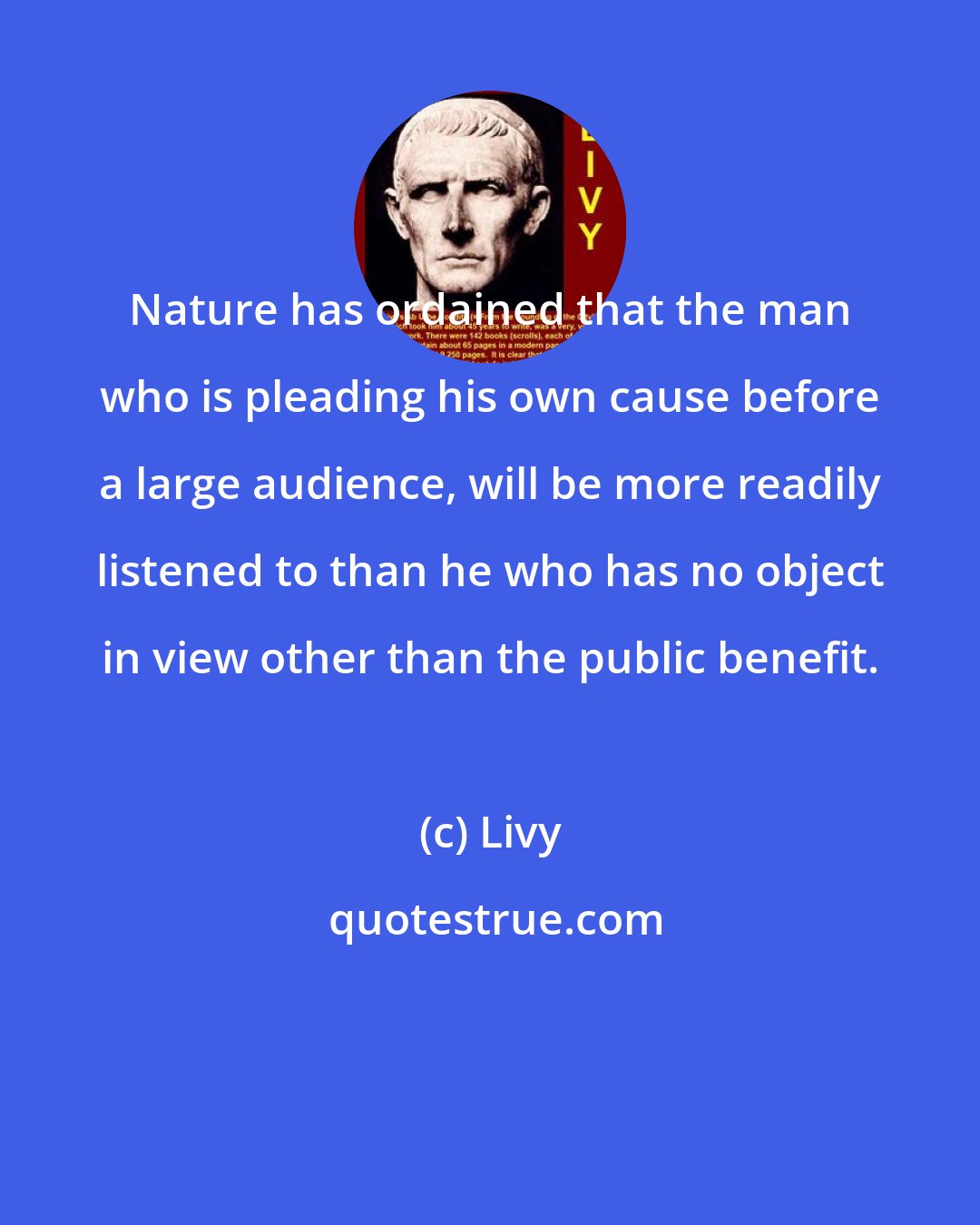 Livy: Nature has ordained that the man who is pleading his own cause before a large audience, will be more readily listened to than he who has no object in view other than the public benefit.
