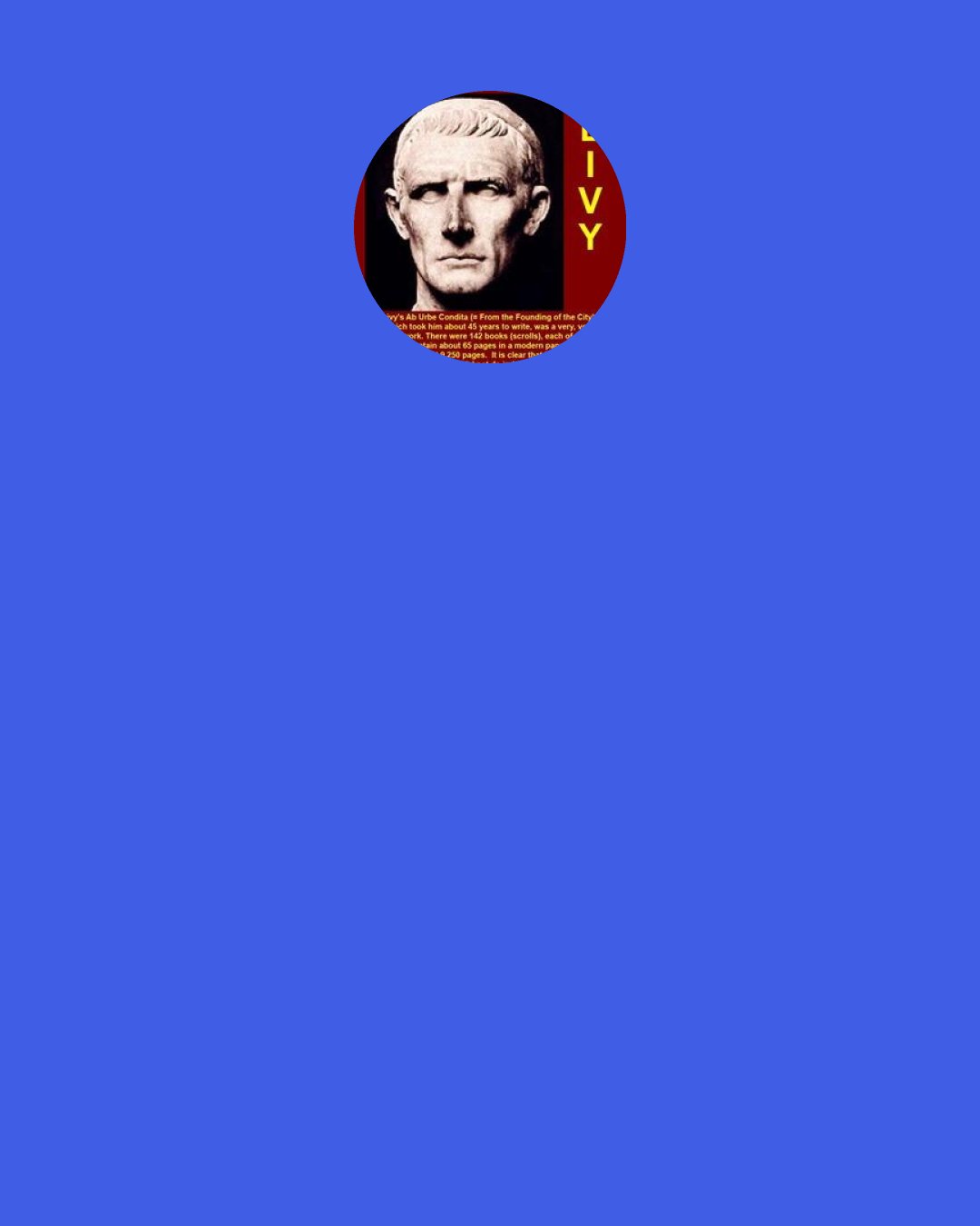 Livy: That sense – the only true patriotism – comes slowly and springs from the heart: it is founded upon respect for the family and love for the soil. Premature ‘liberty’ of this kind would have been a disaster: we should have been torn to pieces by petty squabbles before we had ever reached political maturity, which, as things were, as made possible by the long quiet years under monarchical government; for it was that government which, as it were, nursed our strength and enabled us ultimately to produce sound fruit from liberty, as only a politically adult nation can.