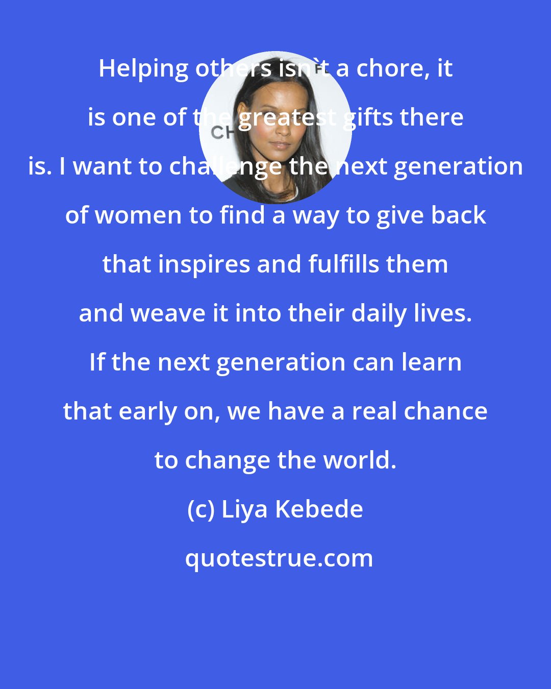 Liya Kebede: Helping others isn't a chore, it is one of the greatest gifts there is. I want to challenge the next generation of women to find a way to give back that inspires and fulfills them and weave it into their daily lives. If the next generation can learn that early on, we have a real chance to change the world.