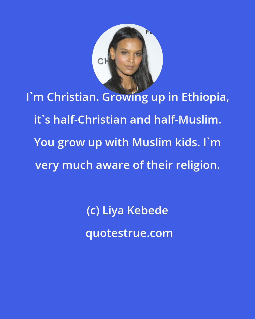 Liya Kebede: I'm Christian. Growing up in Ethiopia, it's half-Christian and half-Muslim. You grow up with Muslim kids. I'm very much aware of their religion.