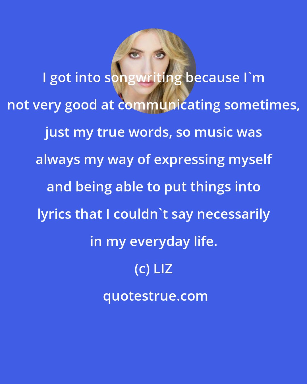 LIZ: I got into songwriting because I'm not very good at communicating sometimes, just my true words, so music was always my way of expressing myself and being able to put things into lyrics that I couldn't say necessarily in my everyday life.