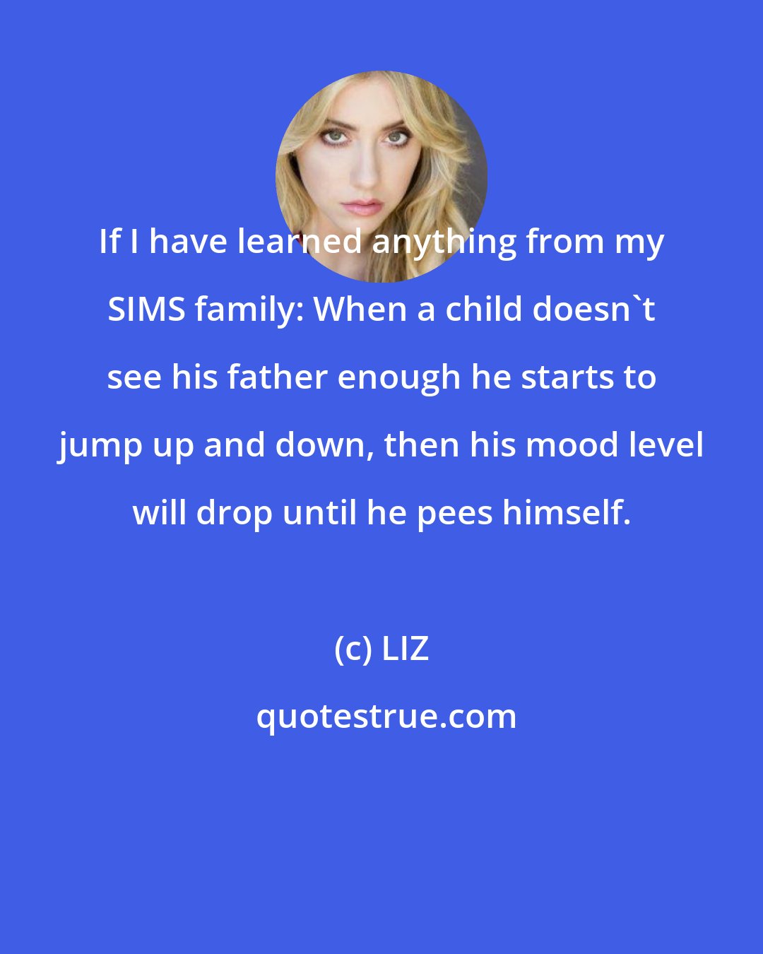 LIZ: If I have learned anything from my SIMS family: When a child doesn't see his father enough he starts to jump up and down, then his mood level will drop until he pees himself.