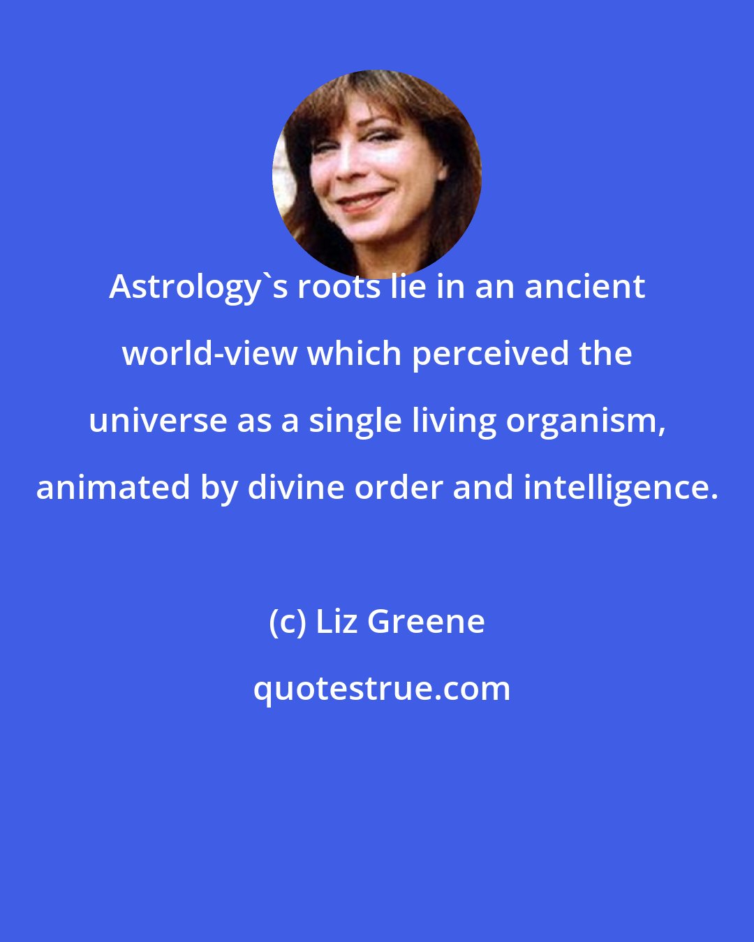 Liz Greene: Astrology's roots lie in an ancient world-view which perceived the universe as a single living organism, animated by divine order and intelligence.