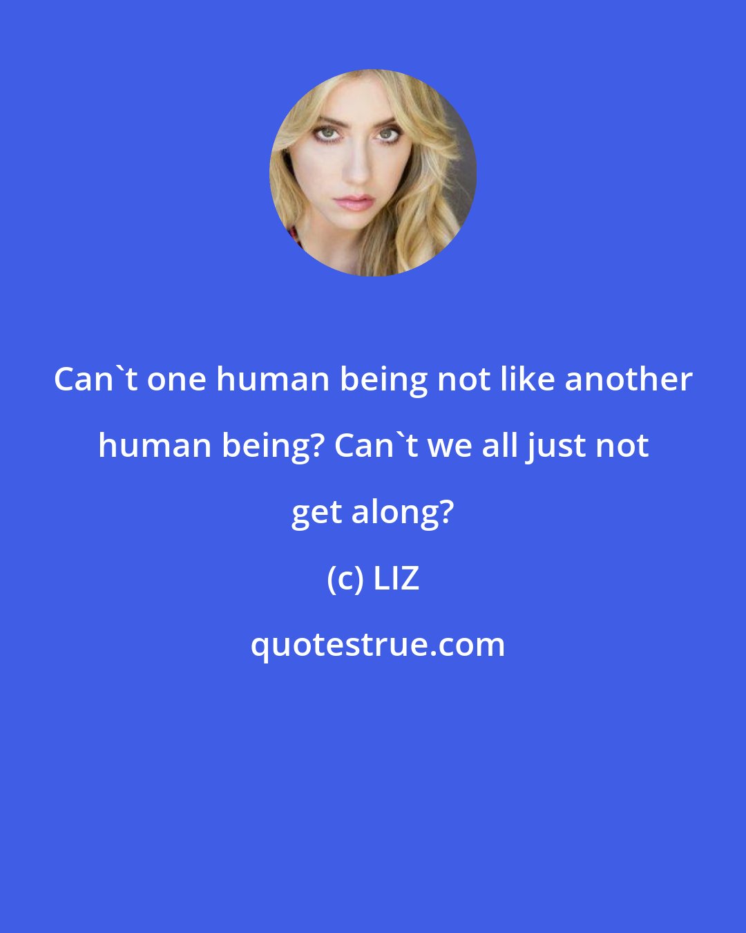 LIZ: Can't one human being not like another human being? Can't we all just not get along?