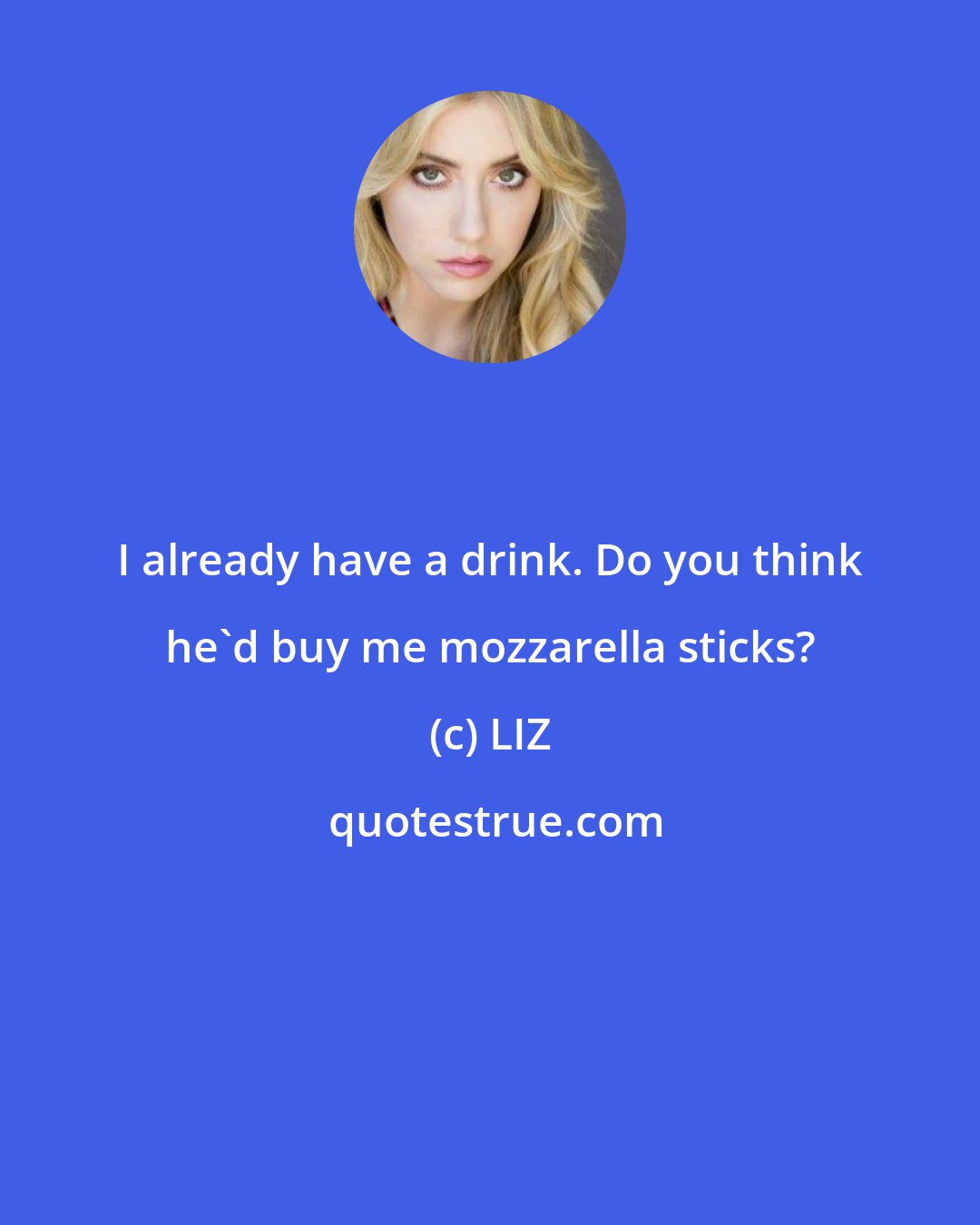 LIZ: I already have a drink. Do you think he'd buy me mozzarella sticks?