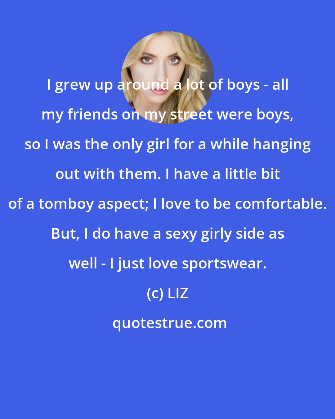 LIZ: I grew up around a lot of boys - all my friends on my street were boys, so I was the only girl for a while hanging out with them. I have a little bit of a tomboy aspect; I love to be comfortable. But, I do have a sexy girly side as well - I just love sportswear.