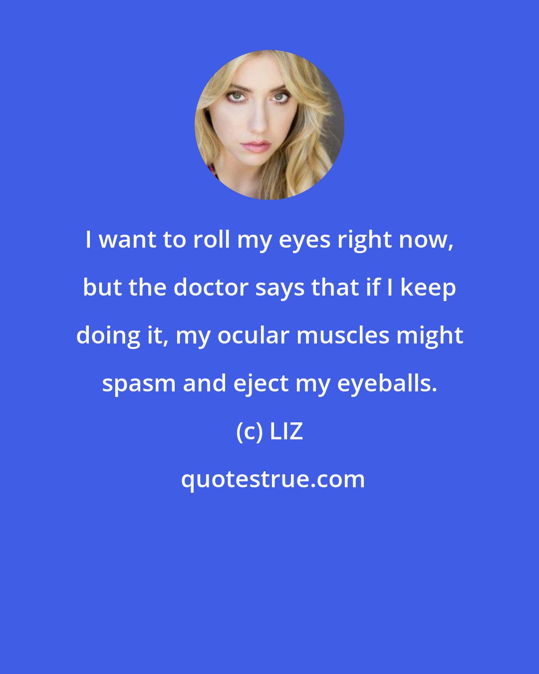 LIZ: I want to roll my eyes right now, but the doctor says that if I keep doing it, my ocular muscles might spasm and eject my eyeballs.