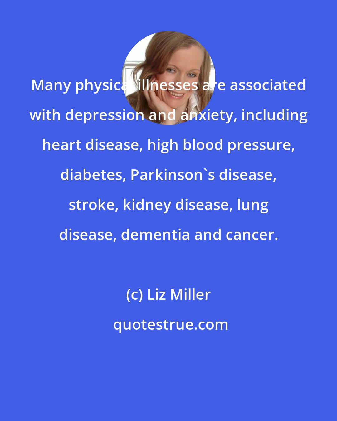 Liz Miller: Many physical illnesses are associated with depression and anxiety, including heart disease, high blood pressure, diabetes, Parkinson's disease, stroke, kidney disease, lung disease, dementia and cancer.