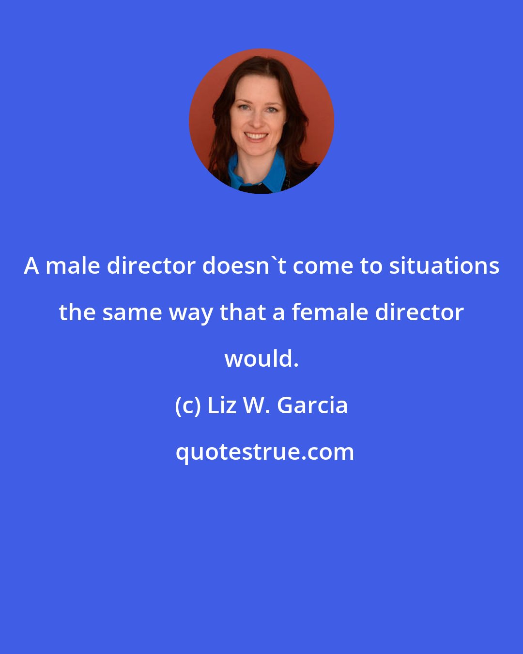 Liz W. Garcia: A male director doesn't come to situations the same way that a female director would.