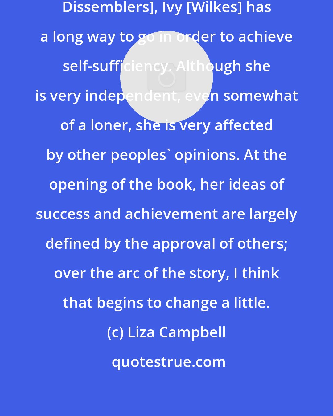 Liza Campbell: At the beginning of the book [The Dissemblers], Ivy [Wilkes] has a long way to go in order to achieve self-sufficiency. Although she is very independent, even somewhat of a loner, she is very affected by other peoples' opinions. At the opening of the book, her ideas of success and achievement are largely defined by the approval of others; over the arc of the story, I think that begins to change a little.
