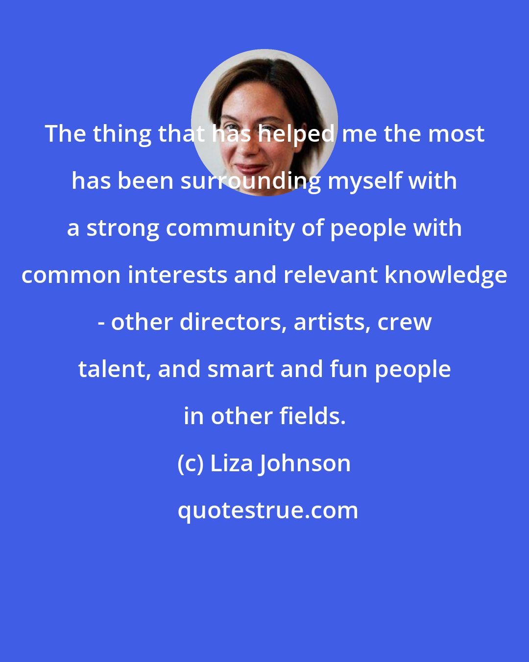 Liza Johnson: The thing that has helped me the most has been surrounding myself with a strong community of people with common interests and relevant knowledge - other directors, artists, crew talent, and smart and fun people in other fields.