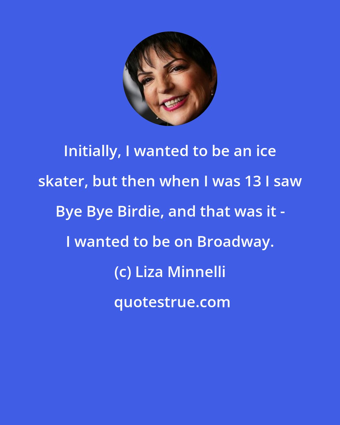 Liza Minnelli: Initially, I wanted to be an ice skater, but then when I was 13 I saw Bye Bye Birdie, and that was it - I wanted to be on Broadway.