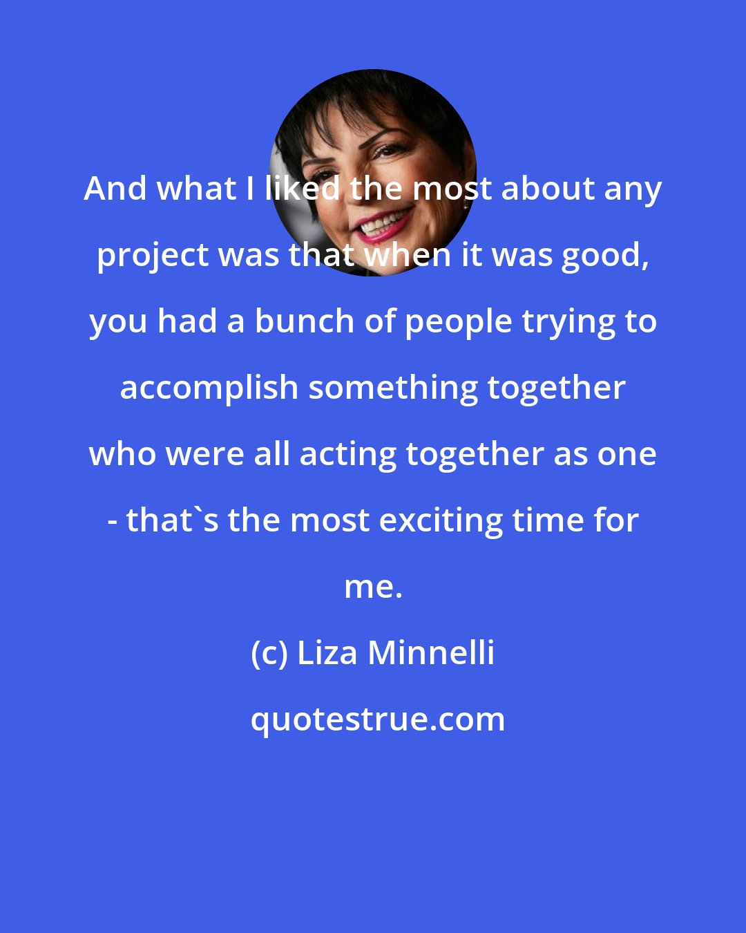 Liza Minnelli: And what I liked the most about any project was that when it was good, you had a bunch of people trying to accomplish something together who were all acting together as one - that's the most exciting time for me.