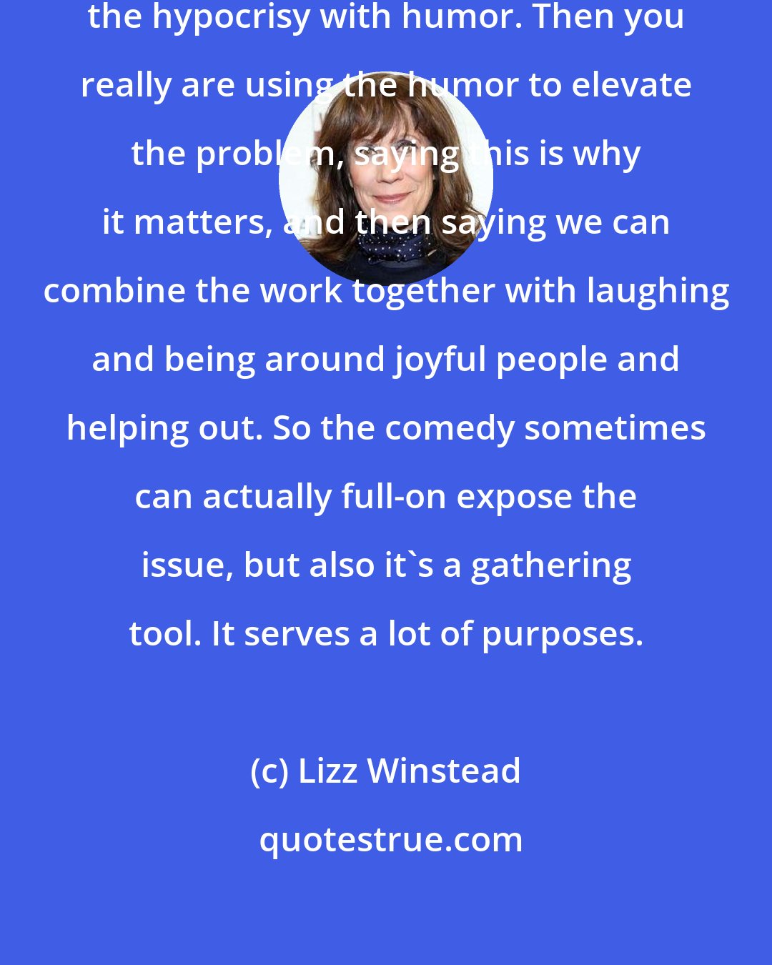 Lizz Winstead: For me, it's important to elevate the hypocrisy with humor. Then you really are using the humor to elevate the problem, saying this is why it matters, and then saying we can combine the work together with laughing and being around joyful people and helping out. So the comedy sometimes can actually full-on expose the issue, but also it's a gathering tool. It serves a lot of purposes.