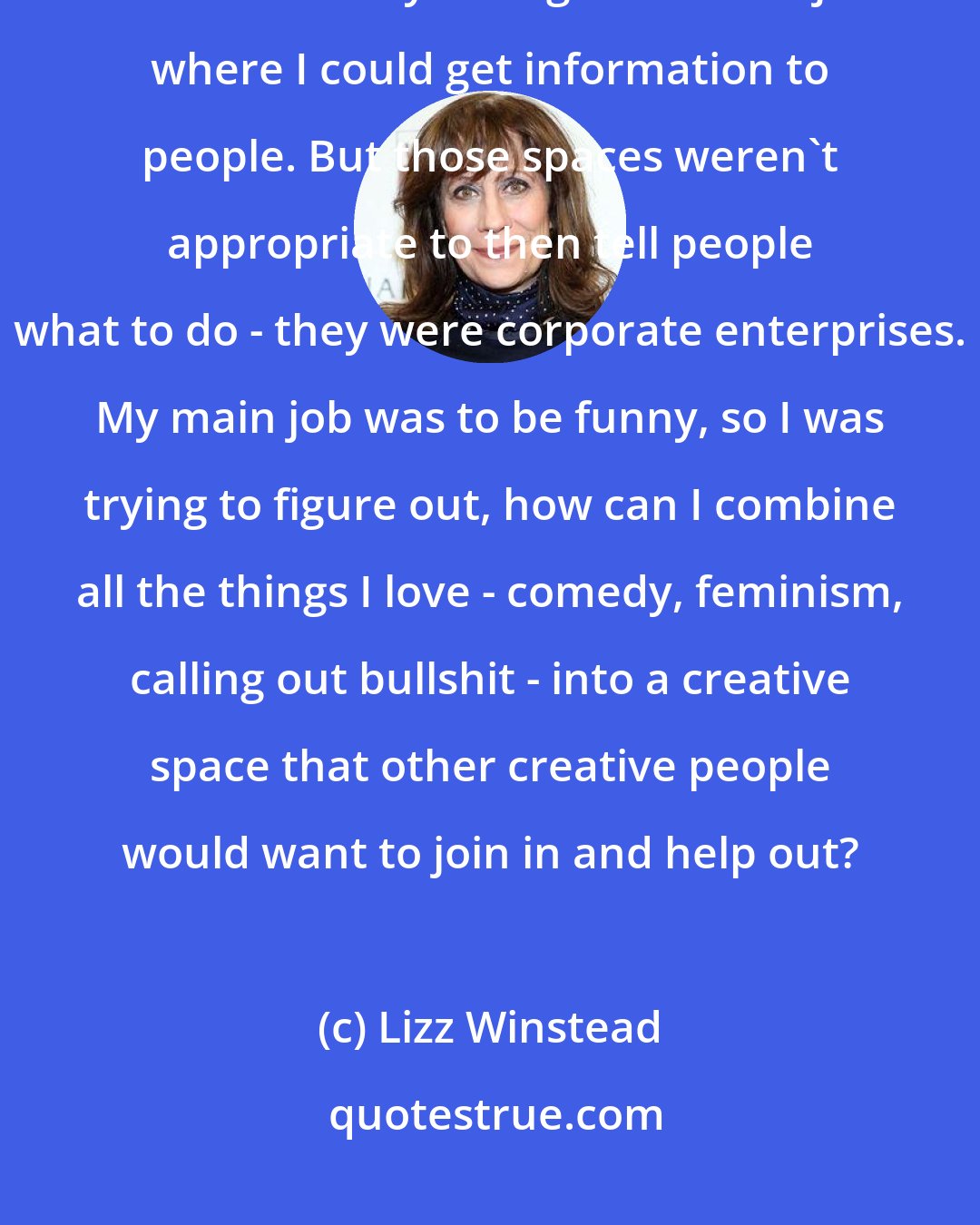 Lizz Winstead: I did the Daily Show, and then I did Air America Radio, and I realized that I was lucky enough to have a job where I could get information to people. But those spaces weren't appropriate to then tell people what to do - they were corporate enterprises. My main job was to be funny, so I was trying to figure out, how can I combine all the things I love - comedy, feminism, calling out bullshit - into a creative space that other creative people would want to join in and help out?