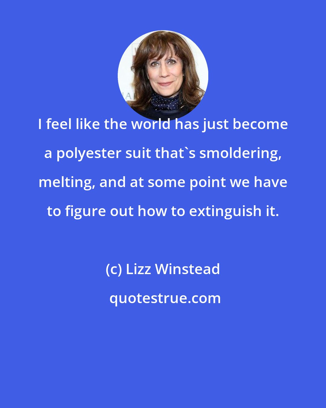 Lizz Winstead: I feel like the world has just become a polyester suit that's smoldering, melting, and at some point we have to figure out how to extinguish it.