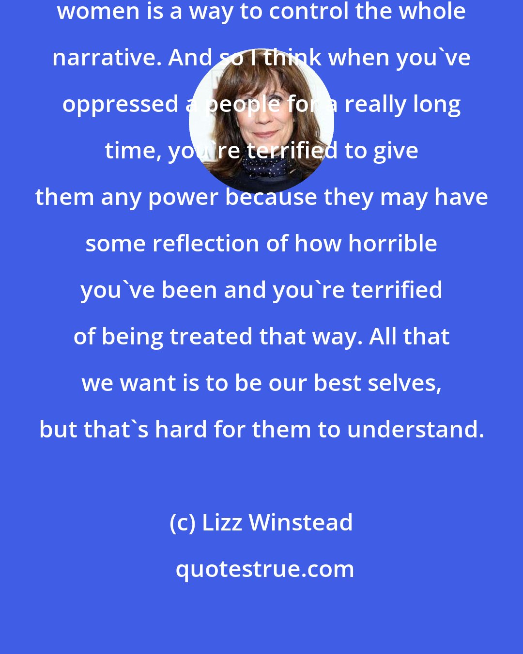 Lizz Winstead: I just think that also controlling women is a way to control the whole narrative. And so I think when you've oppressed a people for a really long time, you're terrified to give them any power because they may have some reflection of how horrible you've been and you're terrified of being treated that way. All that we want is to be our best selves, but that's hard for them to understand.