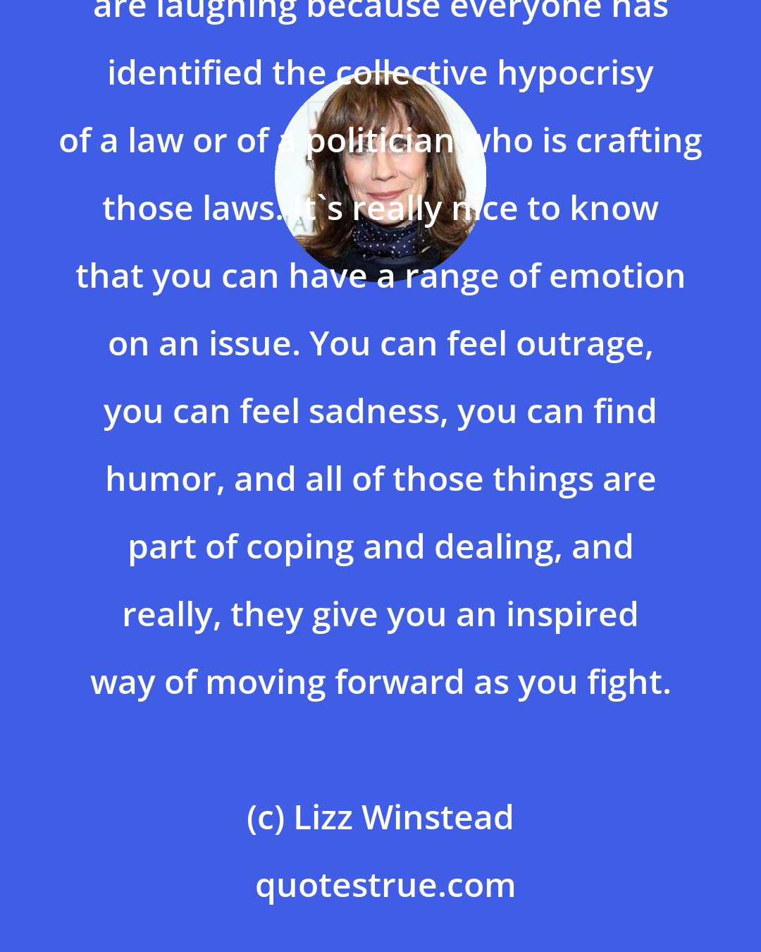 Lizz Winstead: I think that if you see that people are laughing, you know they haven't given up hope. You see that people are laughing because everyone has identified the collective hypocrisy of a law or of a politician who is crafting those laws. It's really nice to know that you can have a range of emotion on an issue. You can feel outrage, you can feel sadness, you can find humor, and all of those things are part of coping and dealing, and really, they give you an inspired way of moving forward as you fight.