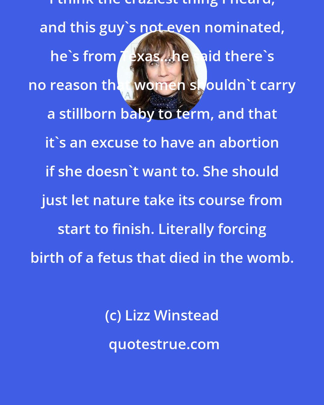 Lizz Winstead: I think the craziest thing I heard, and this guy's not even nominated, he's from Texas...he said there's no reason that women shouldn't carry a stillborn baby to term, and that it's an excuse to have an abortion if she doesn't want to. She should just let nature take its course from start to finish. Literally forcing birth of a fetus that died in the womb.