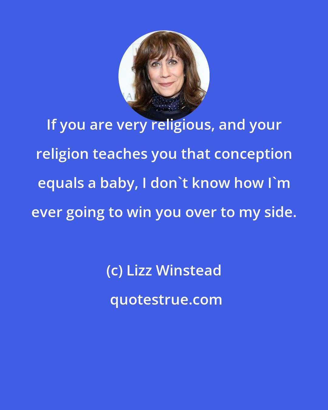 Lizz Winstead: If you are very religious, and your religion teaches you that conception equals a baby, I don't know how I'm ever going to win you over to my side.