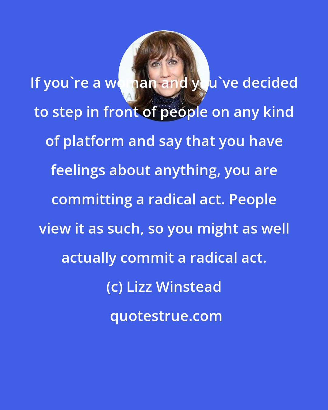 Lizz Winstead: If you're a woman and you've decided to step in front of people on any kind of platform and say that you have feelings about anything, you are committing a radical act. People view it as such, so you might as well actually commit a radical act.