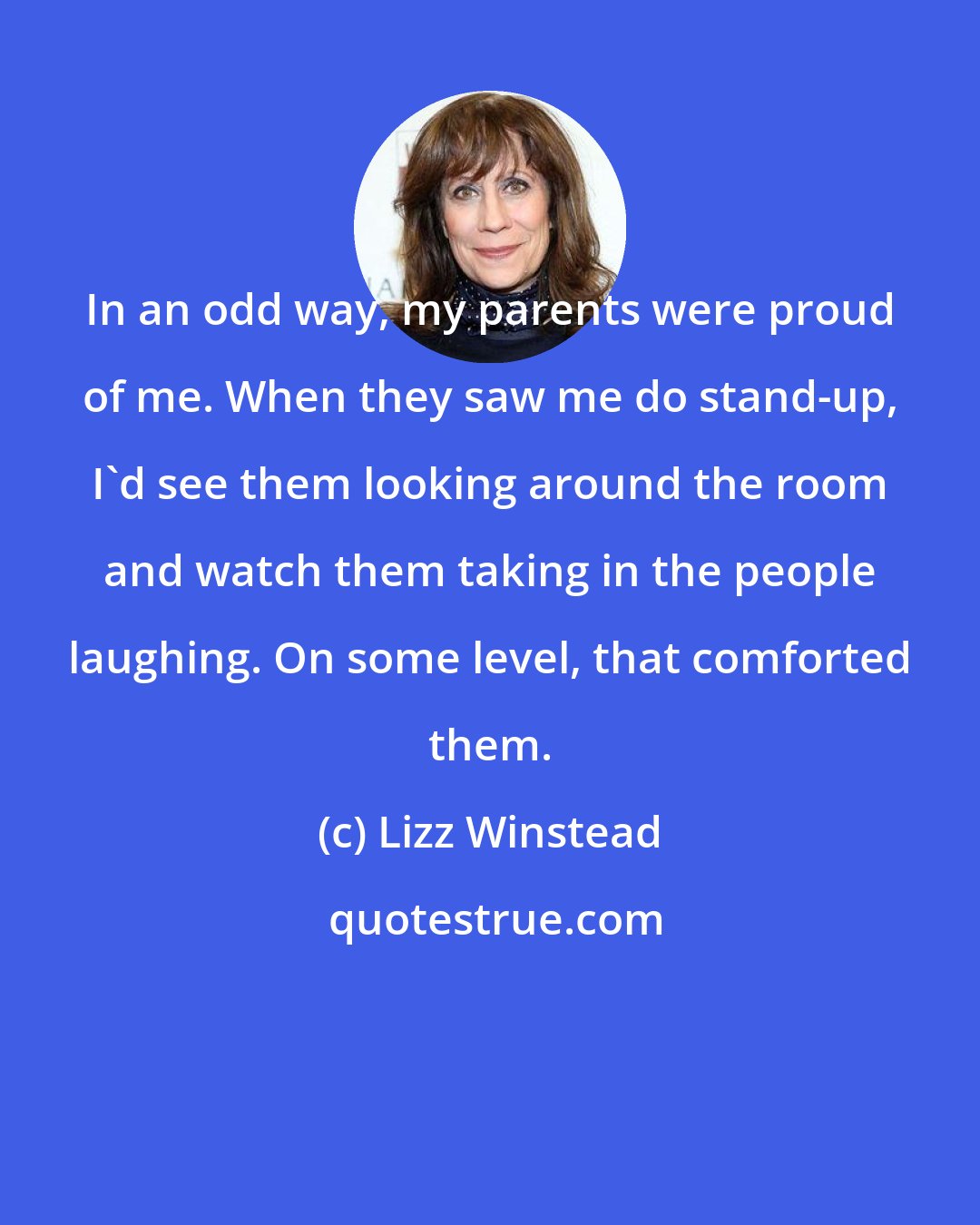 Lizz Winstead: In an odd way, my parents were proud of me. When they saw me do stand-up, I'd see them looking around the room and watch them taking in the people laughing. On some level, that comforted them.