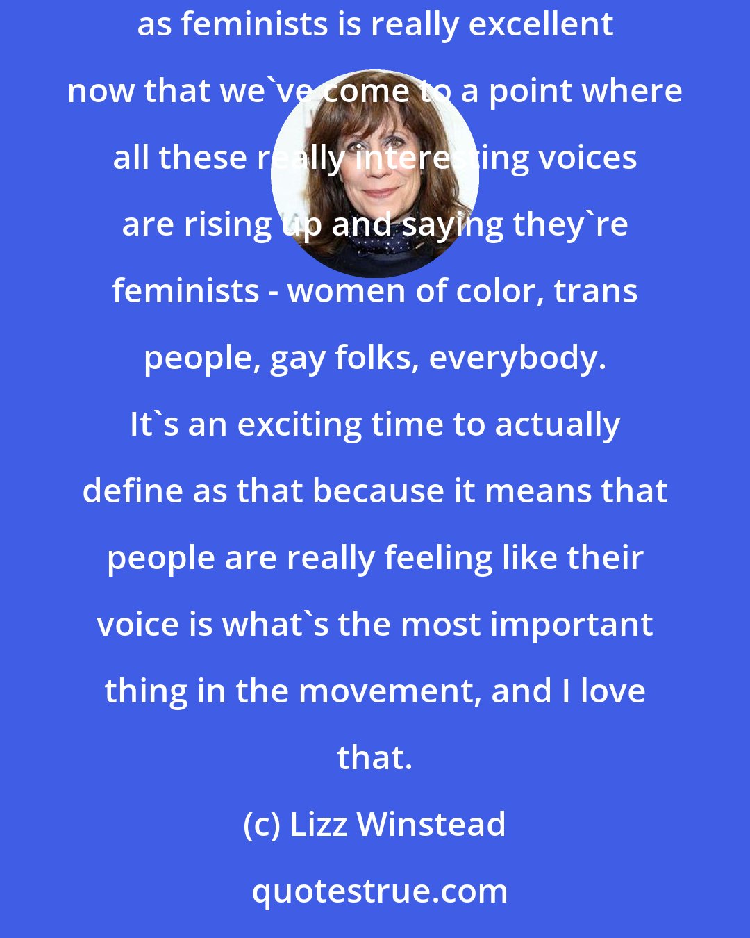 Lizz Winstead: It is easier to talk about issues; it is easier to say you're a feminist because it's actually awesome to be one. The panopoly of people identifying as feminists is really excellent now that we've come to a point where all these really interesting voices are rising up and saying they're feminists - women of color, trans people, gay folks, everybody. It's an exciting time to actually define as that because it means that people are really feeling like their voice is what's the most important thing in the movement, and I love that.