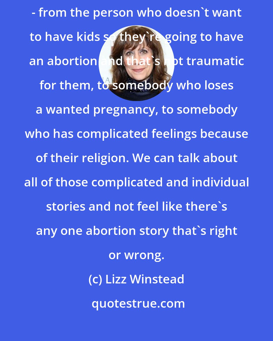 Lizz Winstead: It's really nice to see that, looking at all sides of the abortion issue - from the person who doesn't want to have kids so they're going to have an abortion and that's not traumatic for them, to somebody who loses a wanted pregnancy, to somebody who has complicated feelings because of their religion. We can talk about all of those complicated and individual stories and not feel like there's any one abortion story that's right or wrong.